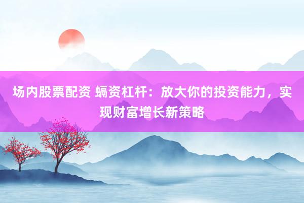 场内股票配资 螎资杠杆：放大你的投资能力，实现财富增长新策略
