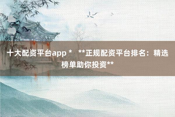 十大配资平台app *   **正规配资平台排名：精选榜单助你投资**