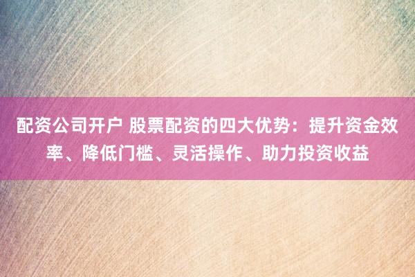 配资公司开户 股票配资的四大优势：提升资金效率、降低门槛、灵活操作、助力投资收益