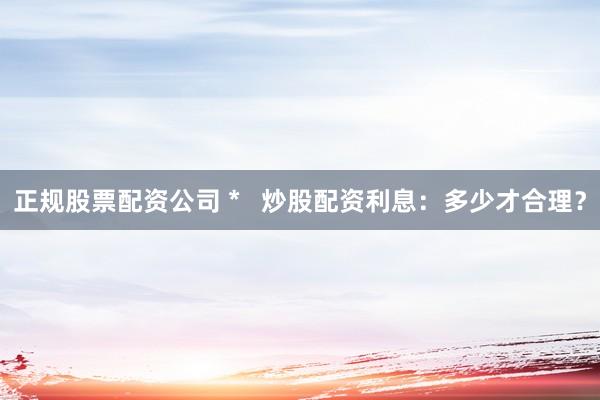 正规股票配资公司 *   炒股配资利息：多少才合理？