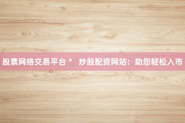 股票网络交易平台 *   炒股配资网站：助您轻松入市