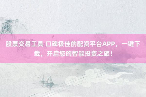 股票交易工具 口碑极佳的配资平台APP，一键下载，开启您的智能投资之旅！