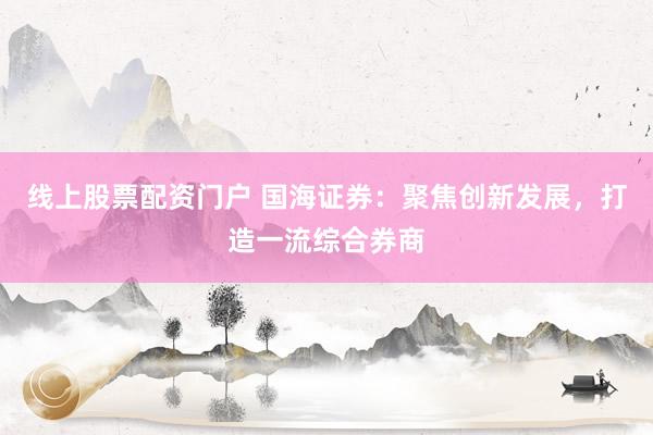 线上股票配资门户 国海证券：聚焦创新发展，打造一流综合券商