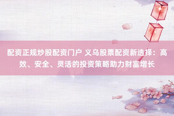 配资正规炒股配资门户 义乌股票配资新选择：高效、安全、灵活的投资策略助力财富增长