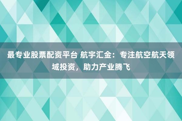 最专业股票配资平台 航宇汇金：专注航空航天领域投资，助力产业腾飞