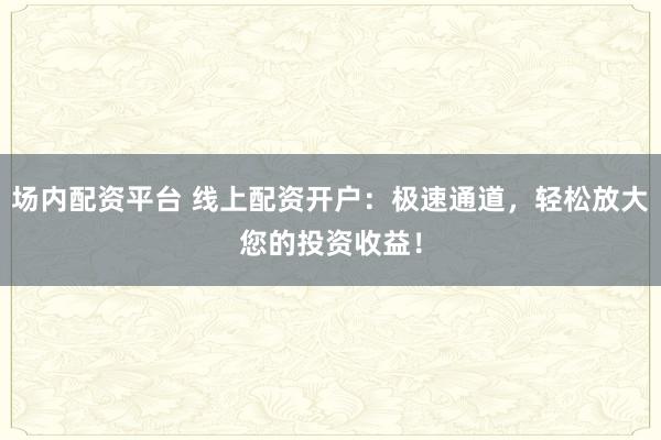 场内配资平台 线上配资开户：极速通道，轻松放大您的投资收益！
