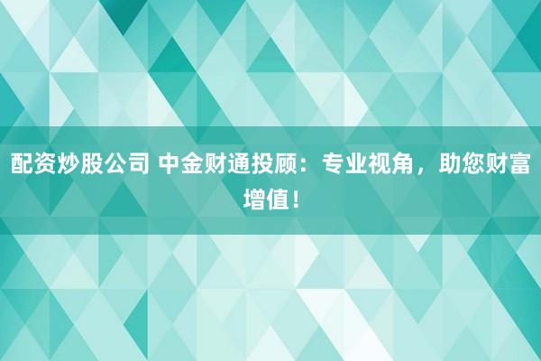 配资炒股公司 中金财通投顾：专业视角，助您财富增值！