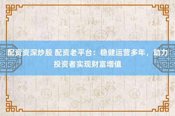 配资资深炒股 配资老平台：稳健运营多年，助力投资者实现财富增值