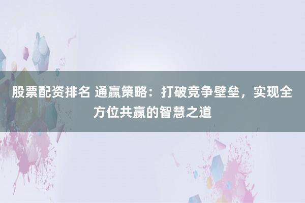 股票配资排名 通赢策略：打破竞争壁垒，实现全方位共赢的智慧之道