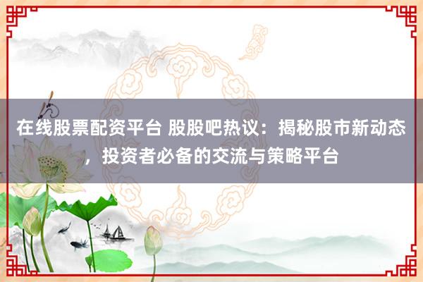 在线股票配资平台 股股吧热议：揭秘股市新动态，投资者必备的交流与策略平台