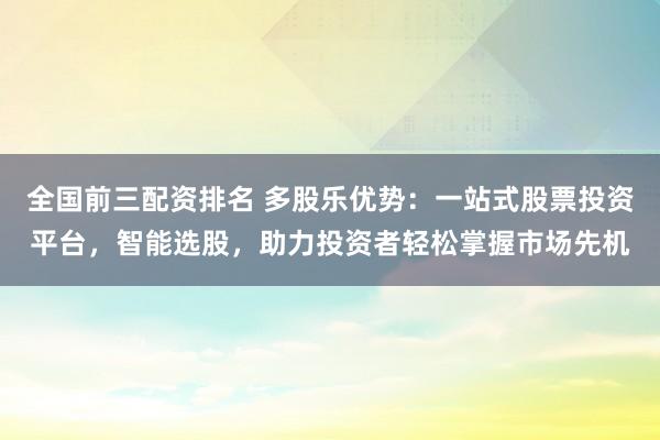 全国前三配资排名 多股乐优势：一站式股票投资平台，智能选股，助力投资者轻松掌握市场先机