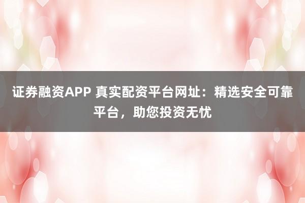 证券融资APP 真实配资平台网址：精选安全可靠平台，助您投资无忧
