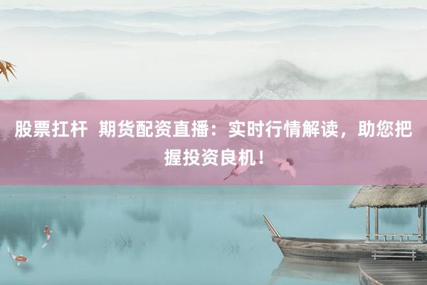 股票扛杆  期货配资直播：实时行情解读，助您把握投资良机！