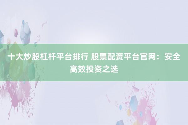 十大炒股杠杆平台排行 股票配资平台官网：安全高效投资之选