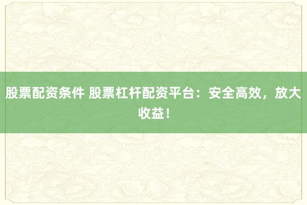 股票配资条件 股票杠杆配资平台：安全高效，放大收益！