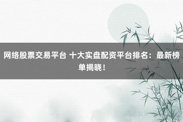 网络股票交易平台 十大实盘配资平台排名：最新榜单揭晓！