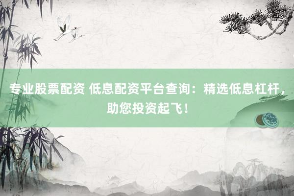 专业股票配资 低息配资平台查询：精选低息杠杆，助您投资起飞！