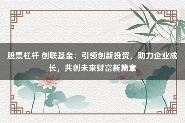股票杠杆 创联基金：引领创新投资，助力企业成长，共创未来财富新篇章