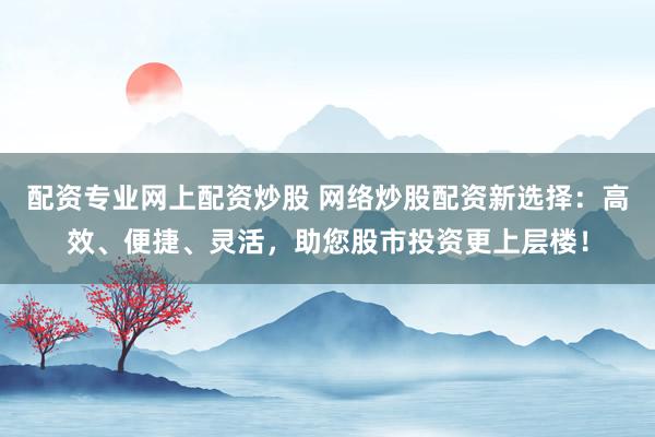 配资专业网上配资炒股 网络炒股配资新选择：高效、便捷、灵活，助您股市投资更上层楼！