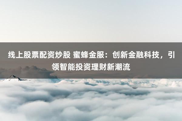 线上股票配资炒股 蜜蜂金服：创新金融科技，引领智能投资理财新潮流