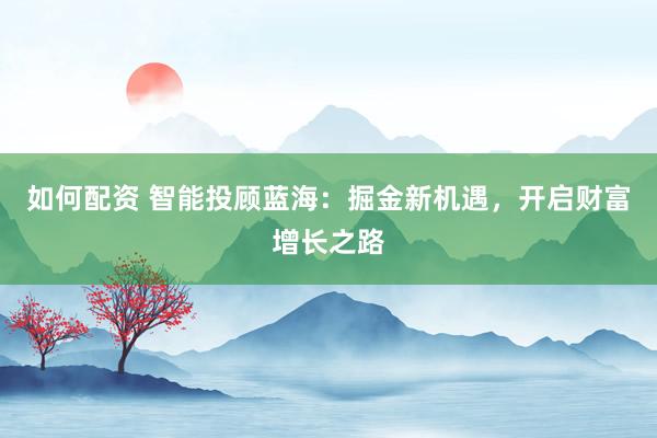 如何配资 智能投顾蓝海：掘金新机遇，开启财富增长之路