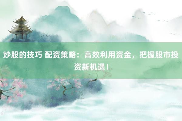 炒股的技巧 配资策略：高效利用资金，把握股市投资新机遇！