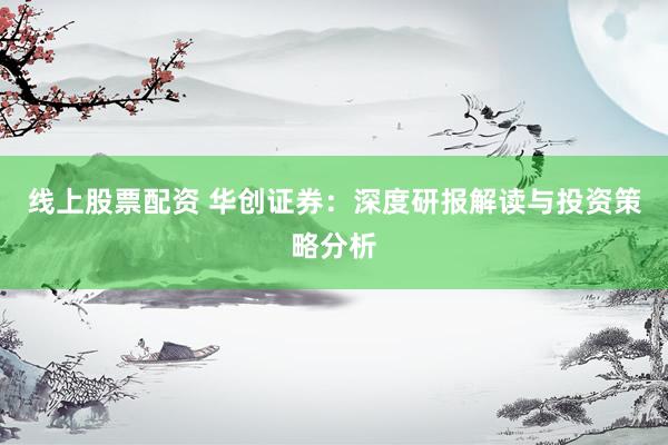 线上股票配资 华创证券：深度研报解读与投资策略分析