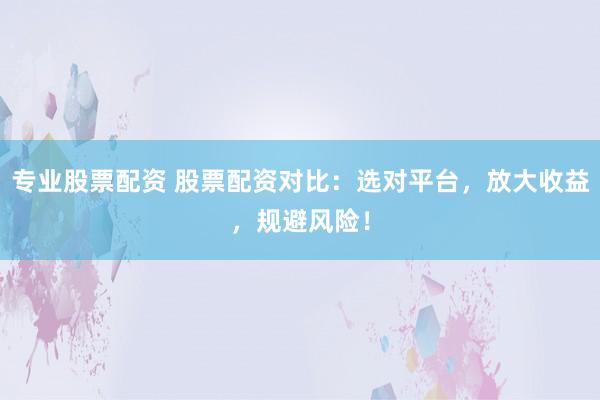 专业股票配资 股票配资对比：选对平台，放大收益，规避风险！