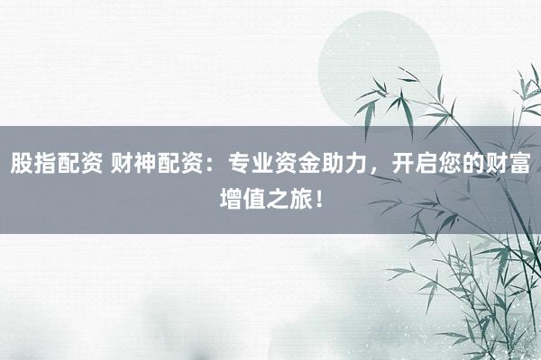 股指配资 财神配资：专业资金助力，开启您的财富增值之旅！