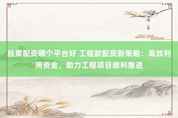 股票配资哪个平台好 工程款配资新策略：高效利用资金，助力工程项目顺利推进
