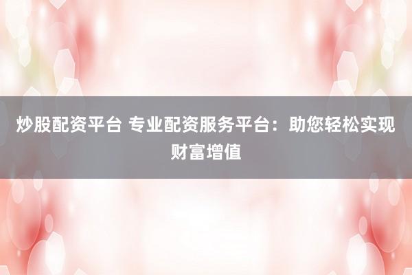 炒股配资平台 专业配资服务平台：助您轻松实现财富增值