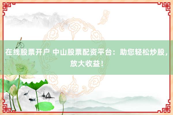 在线股票开户 中山股票配资平台：助您轻松炒股，放大收益！