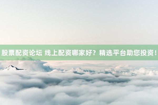 股票配资论坛 线上配资哪家好？精选平台助您投资！