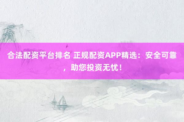 合法配资平台排名 正规配资APP精选：安全可靠，助您投资无忧！