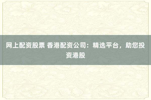 网上配资股票 香港配资公司：精选平台，助您投资港股
