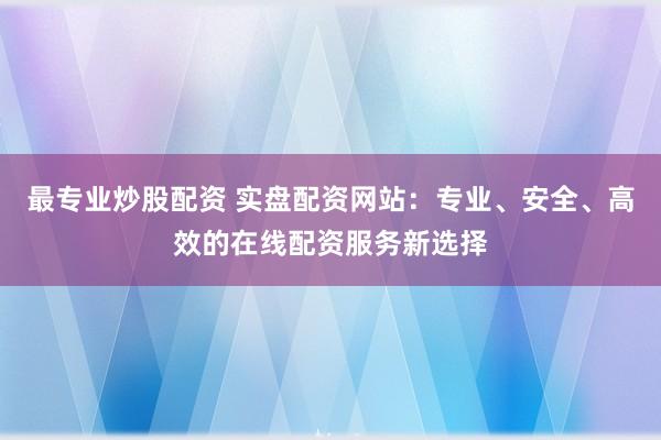 最专业炒股配资 实盘配资网站：专业、安全、高效的在线配资服务新选择