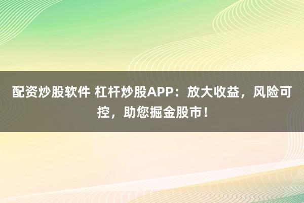 配资炒股软件 杠杆炒股APP：放大收益，风险可控，助您掘金股市！