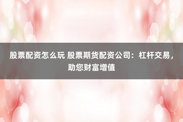 股票配资怎么玩 股票期货配资公司：杠杆交易，助您财富增值