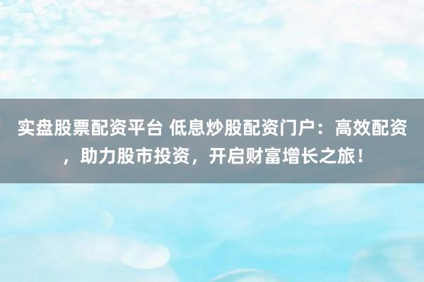 实盘股票配资平台 低息炒股配资门户：高效配资，助力股市投资，开启财富增长之旅！