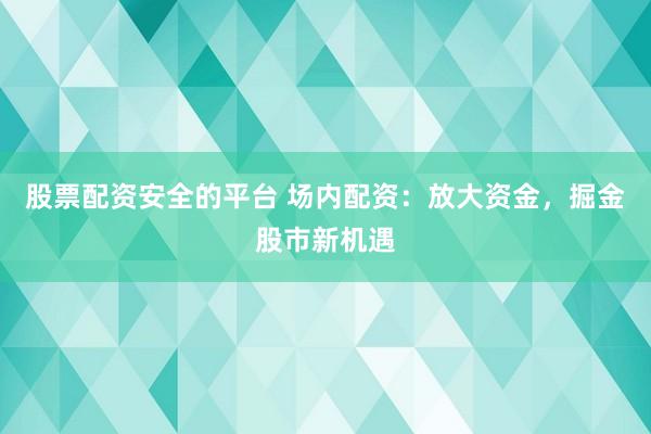 股票配资安全的平台 场内配资：放大资金，掘金股市新机遇