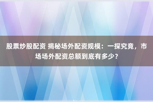 股票炒股配资 揭秘场外配资规模：一探究竟，市场场外配资总额到底有多少？