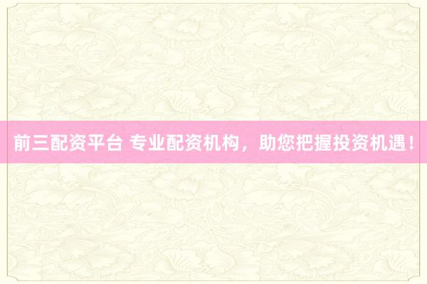前三配资平台 专业配资机构，助您把握投资机遇！