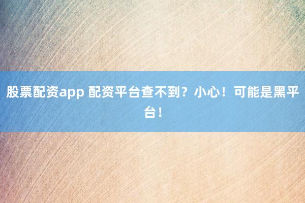 股票配资app 配资平台查不到？小心！可能是黑平台！