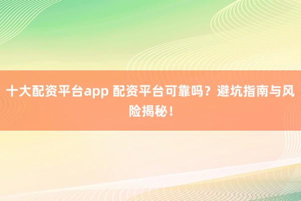 十大配资平台app 配资平台可靠吗？避坑指南与风险揭秘！