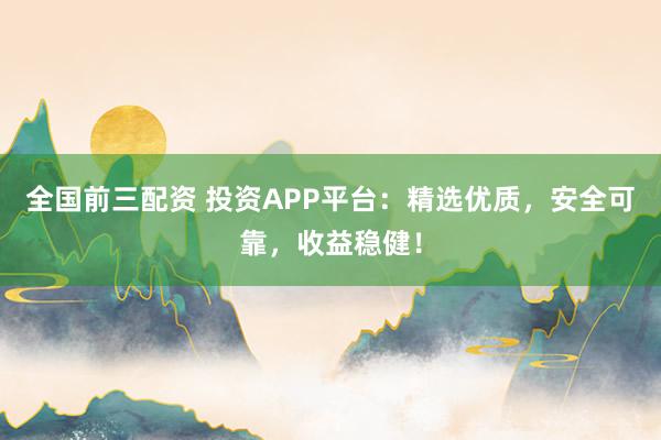 全国前三配资 投资APP平台：精选优质，安全可靠，收益稳健！