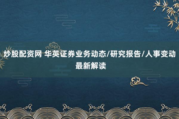 炒股配资网 华英证券业务动态/研究报告/人事变动 最新解读