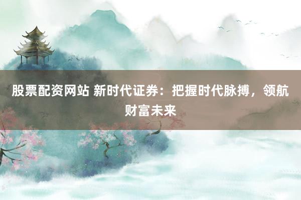 股票配资网站 新时代证券：把握时代脉搏，领航财富未来