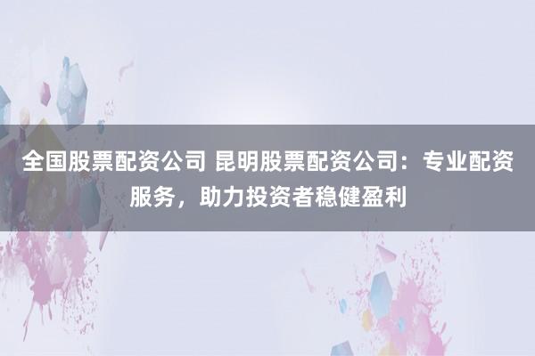 全国股票配资公司 昆明股票配资公司：专业配资服务，助力投资者稳健盈利