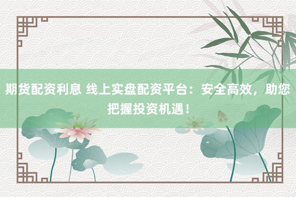 期货配资利息 线上实盘配资平台：安全高效，助您把握投资机遇！