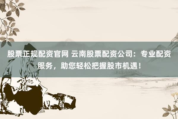 股票正规配资官网 云南股票配资公司：专业配资服务，助您轻松把握股市机遇！